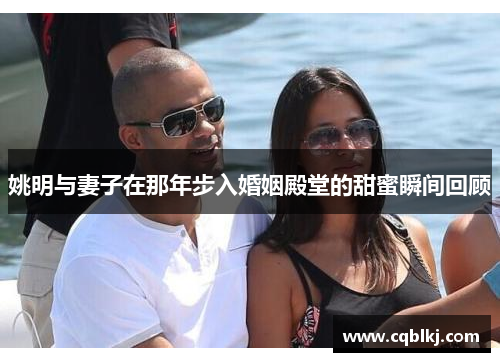 姚明与妻子在那年步入婚姻殿堂的甜蜜瞬间回顾