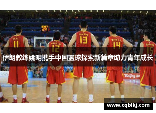 伊朗教练姚明携手中国篮球探索新篇章助力青年成长