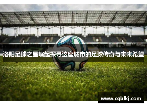 洛阳足球之星崛起探寻这座城市的足球传奇与未来希望